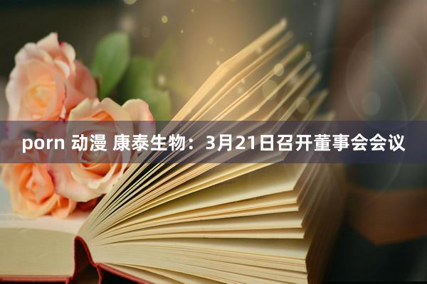 porn 动漫 康泰生物：3月21日召开董事会会议
