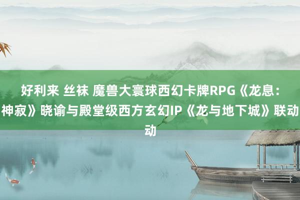 好利来 丝袜 魔兽大寰球西幻卡牌RPG《龙息：神寂》晓谕与殿堂级西方玄幻IP《龙与地下城》联动