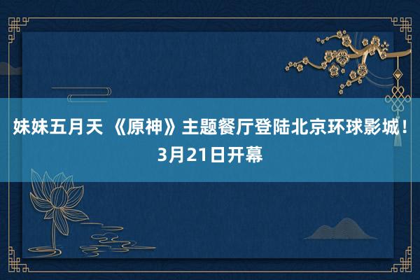 妹妹五月天 《原神》主题餐厅登陆北京环球影城!3月21日开幕