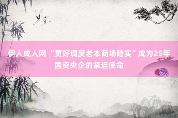 伊人成人网 “更好调度老本商场踏实”成为25年国资央企的紧迫使命