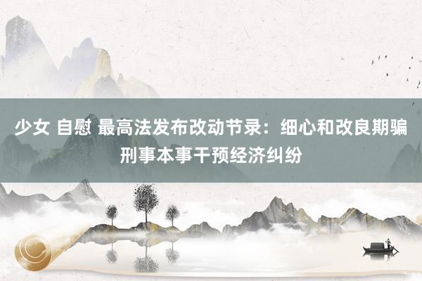 少女 自慰 最高法发布改动节录：细心和改良期骗刑事本事干预经济纠纷