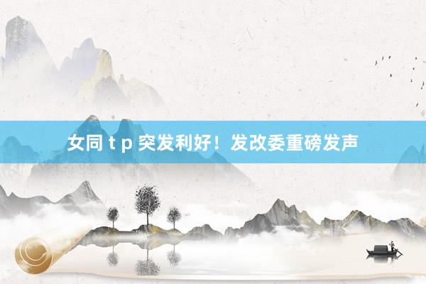 女同 t p 突发利好！发改委重磅发声