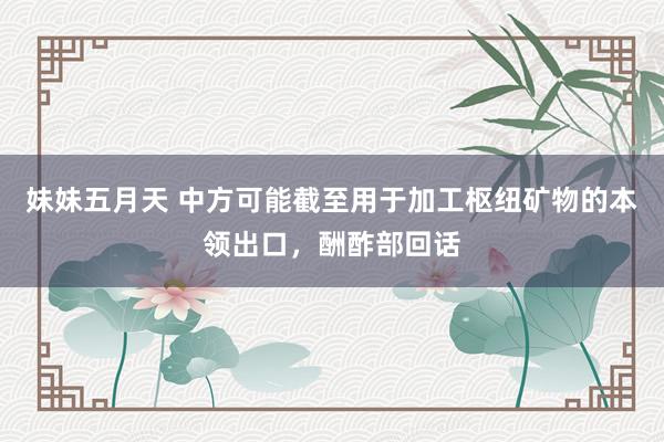 妹妹五月天 中方可能截至用于加工枢纽矿物的本领出口，酬酢部回话