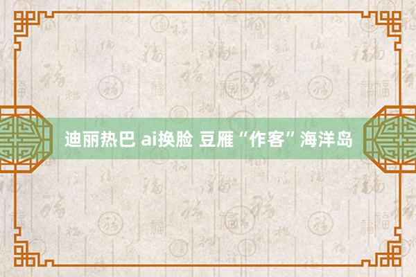 迪丽热巴 ai换脸 豆雁“作客”海洋岛