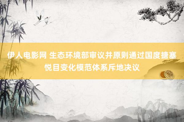 伊人电影网 生态环境部审议并原则通过国度搪塞悦目变化模范体系斥地决议