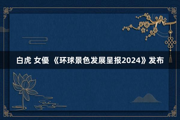 白虎 女優 《环球景色发展呈报2024》发布