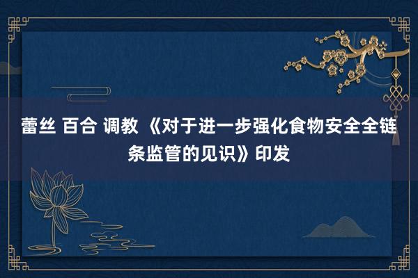 蕾丝 百合 调教 《对于进一步强化食物安全全链条监管的见识》印发