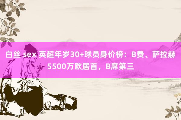 白丝 sex 英超年岁30+球员身价榜：B费、萨拉赫5500万欧居首，B席第三