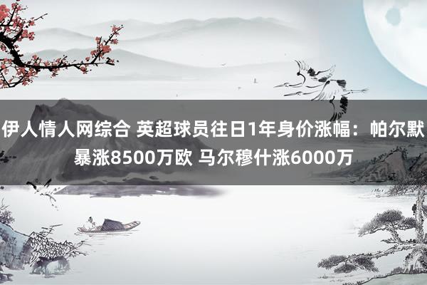 伊人情人网综合 英超球员往日1年身价涨幅：帕尔默暴涨8500万欧 马尔穆什涨6000万