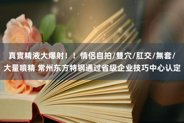 真實精液大爆射！！情侶自拍/雙穴/肛交/無套/大量噴精 常州东方特钢通过省级企业技巧中心认定