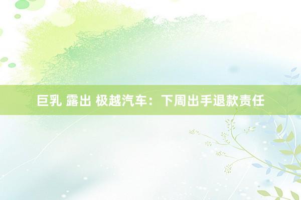 巨乳 露出 极越汽车：下周出手退款责任