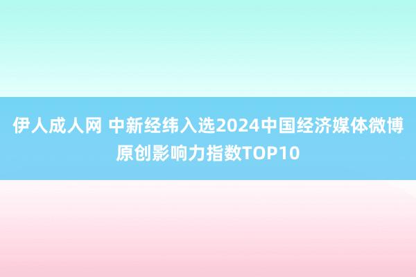 伊人成人网 中新经纬入选2024中国经济媒体微博原创影响力指数TOP10