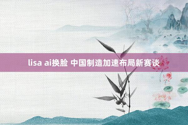 lisa ai换脸 中国制造加速布局新赛谈