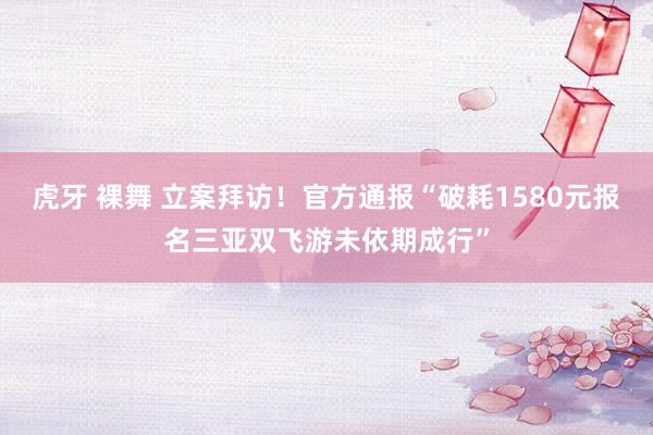 虎牙 裸舞 立案拜访！官方通报“破耗1580元报名三亚双飞游未依期成行”