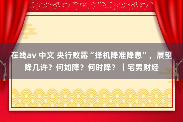 在线av 中文 央行败露“择机降准降息”，展望降几许？何如降？何时降？｜宅男财经