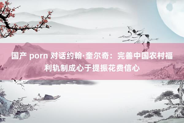 国产 porn 对话约翰·奎尔奇：完善中国农村福利轨制成心于提振花费信心