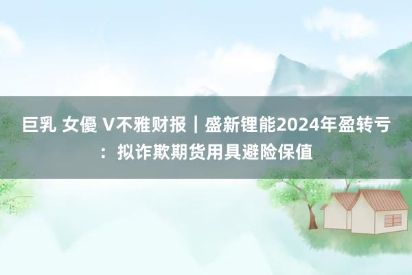 巨乳 女優 V不雅财报｜盛新锂能2024年盈转亏：拟诈欺期货用具避险保值