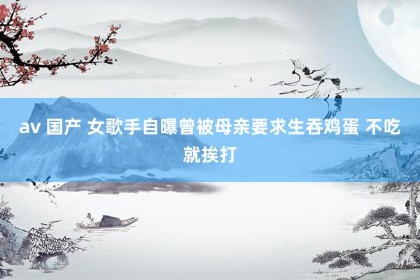 av 国产 女歌手自曝曾被母亲要求生吞鸡蛋 不吃就挨打