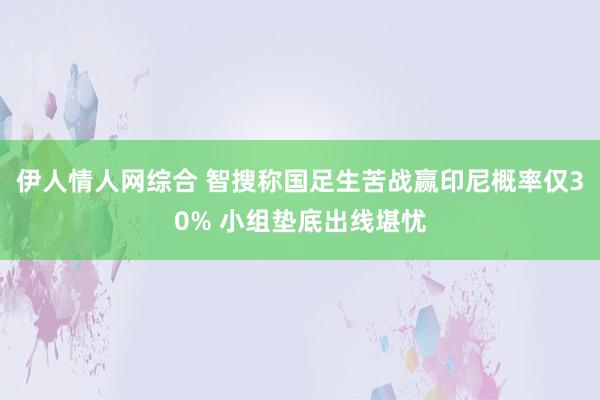 伊人情人网综合 智搜称国足生苦战赢印尼概率仅30% 小组垫底出线堪忧
