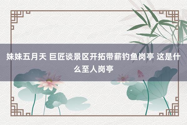 妹妹五月天 巨匠谈景区开拓带薪钓鱼岗亭 这是什么至人岗亭