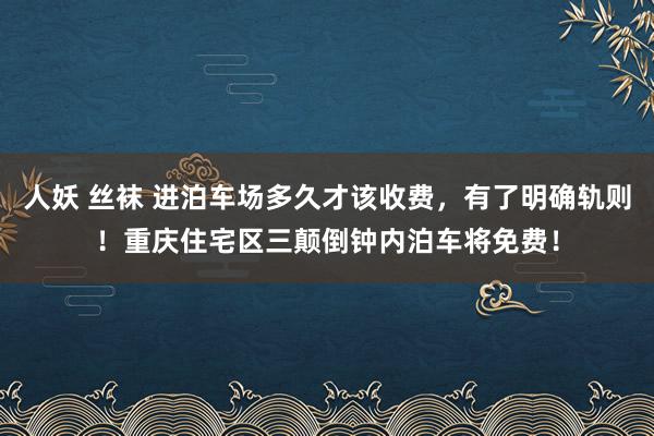 人妖 丝袜 进泊车场多久才该收费，有了明确轨则！重庆住宅区三颠倒钟内泊车将免费！
