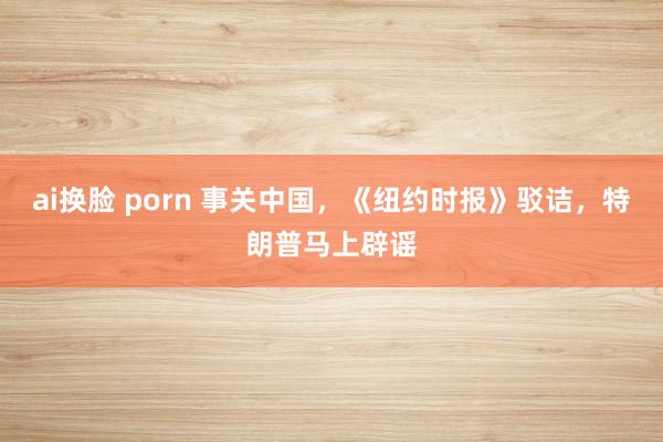 ai换脸 porn 事关中国，《纽约时报》驳诘，特朗普马上辟谣