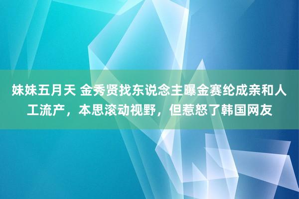 妹妹五月天 金秀贤找东说念主曝金赛纶成亲和人工流产，本思滚动视野，但惹怒了韩国网友