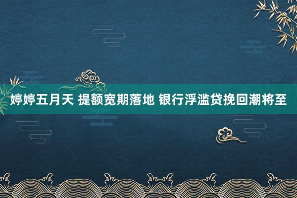 婷婷五月天 提额宽期落地 银行浮滥贷挽回潮将至