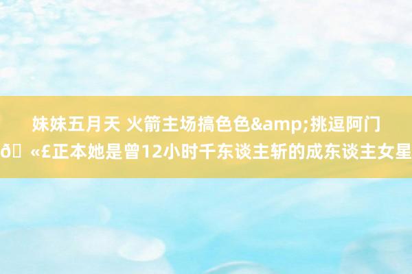妹妹五月天 火箭主场搞色色&挑逗阿门🫣正本她是曾12小时千东谈主斩的成东谈主女星