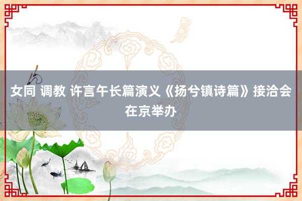 女同 调教 许言午长篇演义《扬兮镇诗篇》接洽会在京举办