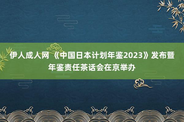 伊人成人网 《中国日本计划年鉴2023》发布暨年鉴责任茶话会在京举办