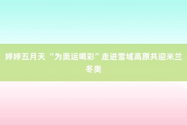 婷婷五月天 “为奥运喝彩”走进雪域高原共迎米兰冬奥