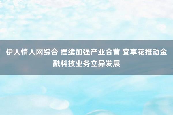 伊人情人网综合 捏续加强产业合营 宜享花推动金融科技业务立异发展