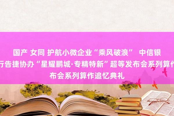 国产 女同 护航小微企业“乘风破浪”  中信银行深圳分行告捷协办“星耀鹏城·专精特新”超等发布会系列算作追忆典礼