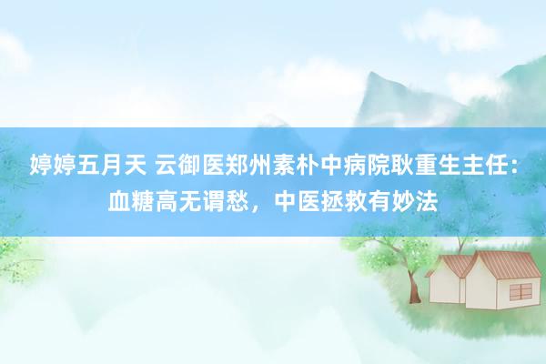 婷婷五月天 云御医郑州素朴中病院耿重生主任：血糖高无谓愁，中医拯救有妙法