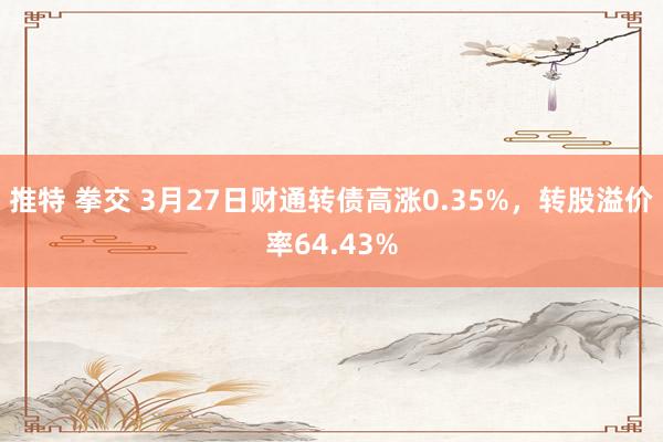 推特 拳交 3月27日财通转债高涨0.35%，转股溢价率64.43%