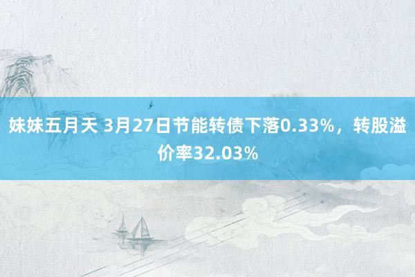 妹妹五月天 3月27日节能转债下落0.33%，转股溢价率32.03%