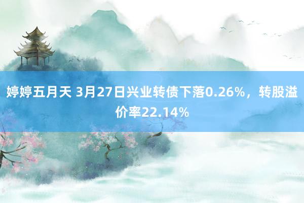 婷婷五月天 3月27日兴业转债下落0.26%，转股溢价率22.14%