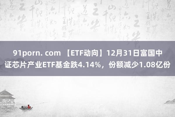 91porn. com 【ETF动向】12月31日富国中证芯片产业ETF基金跌4.14%，份额减少1.08亿份