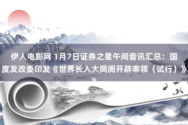 伊人电影网 1月7日证券之星午间音讯汇总：国度发改委印发《世界长入大阛阓开辟率领（试行）》