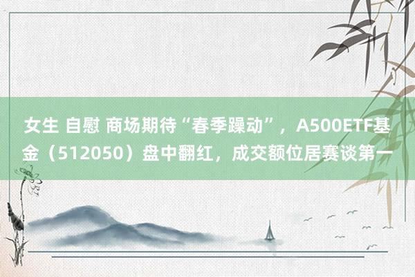 女生 自慰 商场期待“春季躁动”，A500ETF基金（512050）盘中翻红，成交额位居赛谈第一