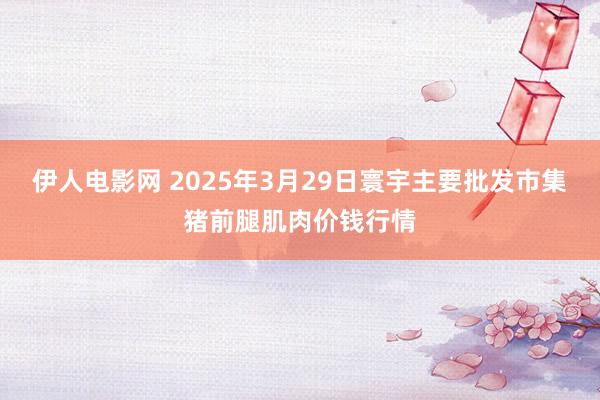 伊人电影网 2025年3月29日寰宇主要批发市集猪前腿肌肉价钱行情