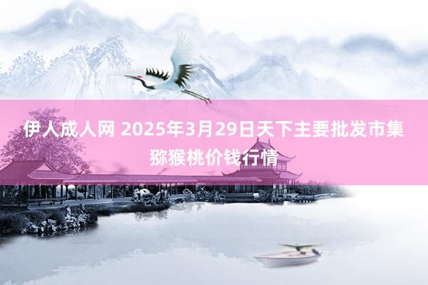 伊人成人网 2025年3月29日天下主要批发市集猕猴桃价钱行情