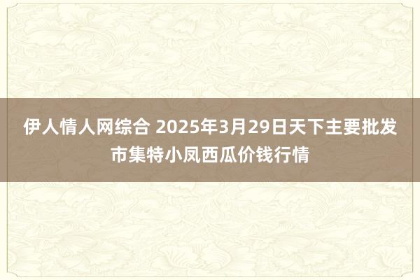 伊人情人网综合 2025年3月29日天下主要批发市集特小凤西瓜价钱行情
