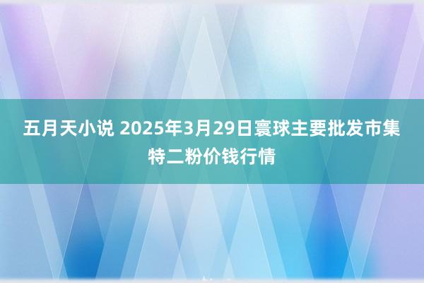 五月天小说 2025年3月29日寰球主要批发市集特二粉价钱行情