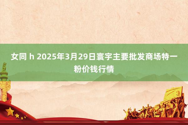 女同 h 2025年3月29日寰宇主要批发商场特一粉价钱行情