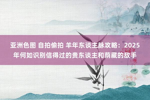 亚洲色图 自拍偷拍 羊年东谈主脉攻略：2025年何如识别信得过的贵东谈主和荫藏的敌手