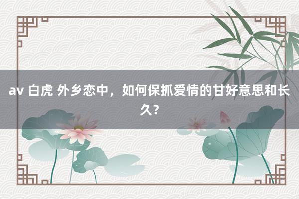 av 白虎 外乡恋中，如何保抓爱情的甘好意思和长久？
