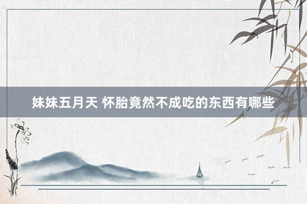 妹妹五月天 怀胎竟然不成吃的东西有哪些