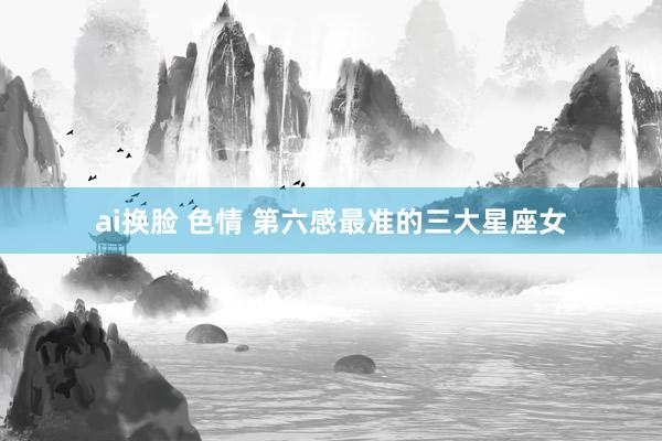 ai换脸 色情 第六感最准的三大星座女